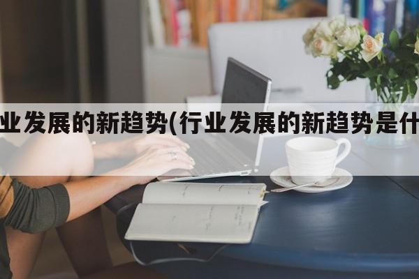 行业发展的新趋势(行业发展的新趋势是什么)